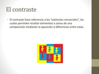 El contraste
• El contraste hace referencia a los “estímulos sensoriales”, los
cuales permiten resaltar elementos o zonas de una
composición mediante la oposición o diferencias entre estas.
 