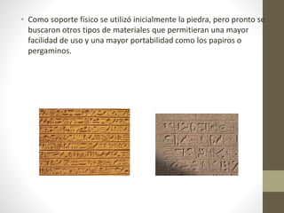 • Como soporte físico se utilizó inicialmente la piedra, pero pronto se
buscaron otros tipos de materiales que permitieran una mayor
facilidad de uso y una mayor portabilidad como los papiros o
pergaminos.
 