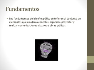 Fundamentos
• Los fundamentos del diseño gráfico se refieren al conjunto de
elementos que ayudan a concebir, organizar, proyectar y
realizar comunicaciones visuales u obras gráficas.
 