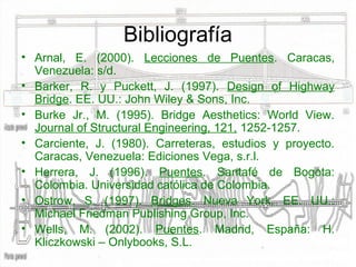 Bibliografía
• Arnal, E. (2000). Lecciones de Puentes. Caracas,
  Venezuela: s/d.
• Barker, R. y Puckett, J. (1997). Design of Highway
  Bridge. EE. UU.: John Wiley & Sons, Inc.
• Burke Jr., M. (1995). Bridge Aesthetics: World View.
  Journal of Structural Engineering, 121, 1252-1257.
• Carciente, J. (1980). Carreteras, estudios y proyecto.
  Caracas, Venezuela: Ediciones Vega, s.r.l.
• Herrera, J. (1996). Puentes. Santafé de Bogota:
  Colombia. Universidad católica de Colombia.
• Ostrow, S. (1997). Bridges. Nueva York, EE. UU.:
  Michael Friedman Publishing Group, Inc.
• Wells, M. (2002). Puentes. Madrid, España: H.
  Kliczkowski – Onlybooks, S.L.
 