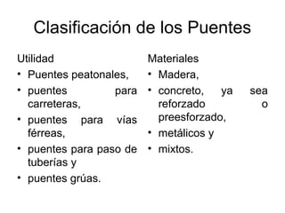 Clasificación de los Puentes
Utilidad                 Materiales
• Puentes peatonales,    • Madera,
• puentes         para   • concreto,   ya   sea
  carreteras,              reforzado          o
• puentes para vías        preesforzado,
  férreas,               • metálicos y
• puentes para paso de   • mixtos.
  tuberías y
• puentes grúas.
 