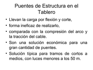 Puentes de Estructura en el
             Tablero
• Llevan la carga por flexión y corte,
• forma ineficaz de realizarlo,
• comparada con la compresión del arco y
  la tracción del cable.
• Son una solución económica para una
  gran cantidad de puentes.
• Solución típica para tramos de cortos a
  medios, con luces menores a los 50 m.
 