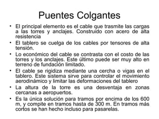 Puentes Colgantes
• El principal elemento es el cable que trasmite las cargas
  a las torres y anclajes. Construido con acero de alta
  resistencia
• El tablero se cuelga de los cables por tensores de alta
  tensión.
• Lo económico del cable se contrasta con el costo de las
  torres y los anclajes. Este último puede ser muy alto en
  terreno de fundación limitado.
• El cable se rigidiza mediante una cercha o vigas en el
  tablero. Este sistema sirve para controlar el movimiento
  aerodinámico y limitar las deformaciones del tablero
• La altura de la torre es una desventaja en zonas
  cercanas a aeropuertos.
• Es la única solución para tramos por encima de los 600
  m, y compite en tramos hasta de 300 m. En tramos más
  cortos se han hecho incluso para pasarelas.
 