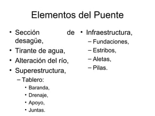 Elementos del Puente
• Sección           de • Infraestructura,
  desagüe,                – Fundaciones,
• Tirante de agua,        – Estribos,
• Alteración del río,     – Aletas,
                          – Pilas.
• Superestructura,
  – Tablero:
     •   Baranda,
     •   Drenaje,
     •   Apoyo,
     •   Juntas.
 