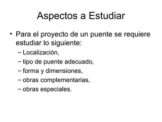 Aspectos a Estudiar
• Para el proyecto de un puente se requiere
  estudiar lo siguiente:
  – Localización,
  – tipo de puente adecuado,
  – forma y dimensiones,
  – obras complementarias,
  – obras especiales.
 