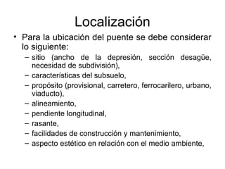 Localización
• Para la ubicación del puente se debe considerar
  lo siguiente:
  – sitio (ancho de la depresión, sección desagüe,
    necesidad de subdivisión),
  – características del subsuelo,
  – propósito (provisional, carretero, ferrocarilero, urbano,
    viaducto),
  – alineamiento,
  – pendiente longitudinal,
  – rasante,
  – facilidades de construcción y mantenimiento,
  – aspecto estético en relación con el medio ambiente,
 