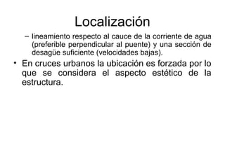 Localización
  – lineamiento respecto al cauce de la corriente de agua
    (preferible perpendicular al puente) y una sección de
    desagüe suficiente (velocidades bajas).
• En cruces urbanos la ubicación es forzada por lo
  que se considera el aspecto estético de la
  estructura.
 