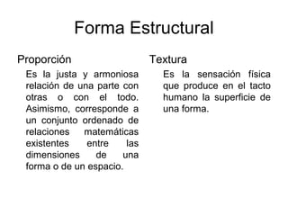 Forma Estructural
Proporción                    Textura
 Es la justa y armoniosa        Es la sensación física
 relación de una parte con      que produce en el tacto
 otras o con el todo.           humano la superficie de
 Asimismo, corresponde a        una forma.
 un conjunto ordenado de
 relaciones   matemáticas
 existentes    entre    las
 dimensiones     de    una
 forma o de un espacio.
 
