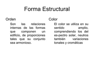 Forma Estructural
Orden                          Color
  Son      las    relaciones      El color se utiliza en su
  internas de las formas          sentido            amplio,
  que      componen       un      comprendiendo los del
  edificio, de proporciones       es-pectro solar, neutros
  tales que su conjunto           también      variaciones
  sea armonioso.                  tonales y cromáticas
 