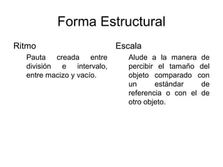 Forma Estructural
Ritmo                     Escala
  Pauta creada entre         Alude a la manera de
  división e intervalo,      percibir el tamaño del
  entre macizo y vacío.      objeto comparado con
                             un      estándar    de
                             referencia o con el de
                             otro objeto.
 