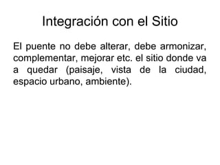 Integración con el Sitio
El puente no debe alterar, debe armonizar,
complementar, mejorar etc. el sitio donde va
a quedar (paisaje, vista de la ciudad,
espacio urbano, ambiente).
 
