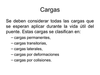 Cargas
Se deben considerar todas las cargas que
se esperan aplicar durante la vida útil del
puente. Estas cargas se clasifican en:
  – cargas permanentes,
  – cargas transitorias,
  – cargas laterales,
  – cargas por deformaciones
  – cargas por colisiones.
 