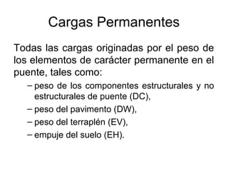 Cargas Permanentes
Todas las cargas originadas por el peso de
los elementos de carácter permanente en el
puente, tales como:
  – peso de los componentes estructurales y no
    estructurales de puente (DC),
  – peso del pavimento (DW),
  – peso del terraplén (EV),
  – empuje del suelo (EH).
 
