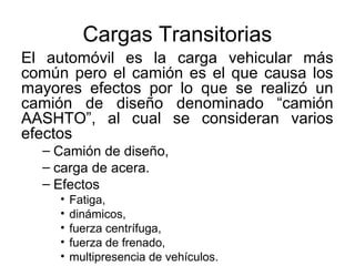 Cargas Transitorias
El automóvil es la carga vehicular más
común pero el camión es el que causa los
mayores efectos por lo que se realizó un
camión de diseño denominado “camión
AASHTO”, al cual se consideran varios
efectos
  – Camión de diseño,
  – carga de acera.
  – Efectos
     •   Fatiga,
     •   dinámicos,
     •   fuerza centrífuga,
     •   fuerza de frenado,
     •   multipresencia de vehículos.
 