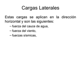Cargas Laterales
Estas cargas se aplican en la dirección
horizontal y son las siguientes:
  – fuerza del cauce de agua,
  – fuerza del viento,
  – fuerzas sísmicas,
 