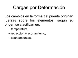 Cargas por Deformación
Los cambios en la forma del puente originan
fuerzas sobre los elementos, según su
origen se clasifican en:
  – temperatura,
  – retracción y acortamiento,
  – asentamientos.
 