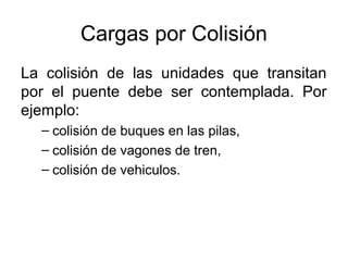 Cargas por Colisión
La colisión de las unidades que transitan
por el puente debe ser contemplada. Por
ejemplo:
  – colisión de buques en las pilas,
  – colisión de vagones de tren,
  – colisión de vehiculos.
 