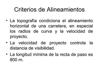 Criterios de Alineamientos
• La topografía condiciona el alineamiento
  horizontal de una carretera, en especial
  los radios de curva y la velocidad de
  proyecto.
• La velocidad de proyecto controla la
  distancia de visibilidad.
• La longitud mínima de la recta de paso es
  800 m.
 