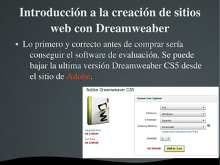 Introducción a la creación de sitios 
          web con Dreamweaber
   Lo primero y correcto antes de comprar sería 
     conseguir el software de evaluación. Se puede 
     bajar la ultima versión Dreamweaber CS5 desde 
     el sitio de Adobe.




                      
 