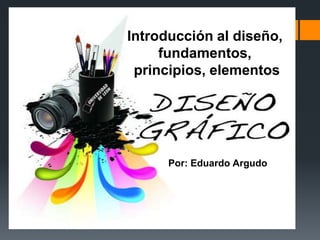 Introducción al diseño,
fundamentos,
principios, elementos
Por: Eduardo Argudo
 