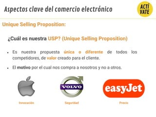 ● Es nuestra propuesta única o diferente de todos los
competidores, de valor creado para el cliente.
● El motivo por el cual nos compra a nosotros y no a otros.
Innovación Seguridad Precio
Unique Selling Proposition:
¿Cuál es nuestra USP? (Unique Selling Proposition)
Aspectos clave del comercio electrónico
 