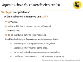 V: es Valiosa.
R: es Rara, difícil de encontrar, escasa, diferencial.
I: es Inimitable.
N: es No sustituible por otra cosa, necesaria.
Leo Messi o Cristiano Ronaldo son ventajas competitivas:
● Valiosos para sus equipos (marcando goles).
● Escasos, no hay muchos como ellos.
● No es fácil imitarles o crear uno nuevo como ellos.
● La diferencia entre contar con ellos o no es importante.
Ventajas competitivas:
¿Cómo sabemos si tenemos una USP?
Aspectos clave del comercio electrónico
Fuente del ejemplo : Guillermo de Haro, “Corleone Business School”
 