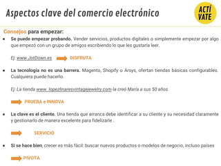 ● Se puede empezar probando. Vender servicios, productos digitales o simplemente empezar por algo
que empezó con un grupo de amigos escribiendo lo que les gustaría leer.
Ej: www.JotDown.es DISFRUTA
● La tecnología no es una barrera. Magento, Shopify o Arsys, ofertan tiendas básicas configurables.
Cualquiera puede hacerlo.
Ej: La tienda www. lopezlinaresvintagejewelry.com la creó María a sus 50 años
PRUEBA e INNOVA
● La clave es el cliente. Una tienda que arranca debe identificar a su cliente y su necesidad claramente
y gestionarlo de manera excelente para fidelizarle .
SERVICIO
● Si se hace bien, crecer es más fácil: buscar nuevos productos o modelos de negocio, incluso países
PIVOTA
Consejos para empezar:
Aspectos clave del comercio electrónico
 