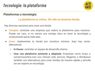 Plataformas y tecnología:
Hay diversas opciones para crear una tienda:
● Comprar: contratar una empresa que realice la plataforma para nosotros.
Puede ser caro, si no vemos una ventaja clara en tener la tecnología y
evolucionarla quizá mala idea.
● Crear: implementar la tienda por nosotros mismos. Aquí hay varias
alternativas:
○ In House: contratar un equipo de desarrollo interno.
○ Usar una plataforma existente y adaptarla: Empresas como Arsys o
comerciosonline.com nos ofrecen este servicio; Magento o Wordpress
también son alternativas para crear tiendas de manera rápida y sencilla
sin ser experto en tecnología.
Tecnología: la plataforma
La plataforma es crítica. Sin ella no tenemos tienda.
 
