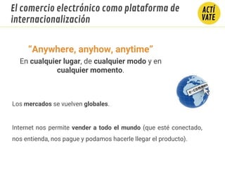 Los mercados se vuelven globales.
Internet nos permite vender a todo el mundo (que esté conectado,
nos entienda, nos pague y podamos hacerle llegar el producto).
INTERNACIONALIZACIÓNEl comercio electrónico como plataforma de
internacionalización
“Anywhere, anyhow, anytime”
En cualquier lugar, de cualquier modo y en
cualquier momento.
 