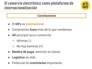 INTERNACIONALIZACIÓN
Conclusiones
● El 60% es internacional.
● Compramos fuera más de lo que vendemos.
● UE principal socio comercial.
○ Idiomas (-)
○ No hay barreras (+)
● Medios de pago, atención al cliente.
● Logística es vital.
● Potencial de crecimiento importante.
El comercio electrónico como plataforma de
internacionalización
 