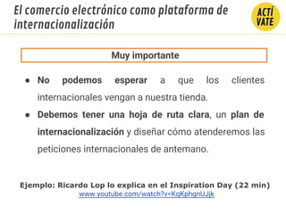 ● No podemos esperar a que los clientes
internacionales vengan a nuestra tienda.
● Debemos tener una hoja de ruta clara, un plan de
internacionalización y diseñar cómo atenderemos las
peticiones internacionales de antemano.
Muy importante
Ejemplo: Ricardo Lop lo explica en el Inspiration Day (22 min)
www.youtube.com/watch?v=KqKphgnUJjk
El comercio electrónico como plataforma de
internacionalización
 