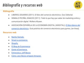Bibliografía y recursos web
Bibliografía
● LIBEROS, EDUARDO (2011): El libro del comercio electrónico. Esic Editorial.
● SOMALO PECIÑA, IGNACIO (2011): Todo lo que hay que saber de marketing online y
comunicación digital. Wolters Kluwer.
● ASOCIACIÓN ESPAÑOLA DE LA ECONOMÍA DIGITAL (ADIGITAL): El libro blanco del
comercio electrónico. Guía práctica de comercio electrónico para pymes, (en línea).
Recursos web
● Nacho Somalo.
● Smart e-commerce.
● Shopify.
● El Blog de Ecommerce
● Gente eCommerce.
● Entrevista a Jeff Bezos
● Cómo Jezz Bezos empezó Amazon.
 