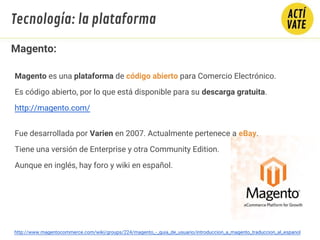 http://www.magentocommerce.com/wiki/groups/224/magento_-_guia_de_usuario/introduccion_a_magento_traduccion_al_espanol
Magento:
Magento es una plataforma de código abierto para Comercio Electrónico.
Es código abierto, por lo que está disponible para su descarga gratuita.
http://magento.com/
Fue desarrollada por Varien en 2007. Actualmente pertenece a eBay.
Tiene una versión de Enterprise y otra Community Edition.
Aunque en inglés, hay foro y wiki en español.
Tecnología: la plataforma
 