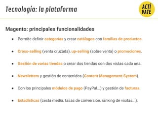 ● Permite definir categorías y crear catálogos con familias de productos.
● Cross-selling (venta cruzada), up-selling (sobre venta) o promociones.
● Gestión de varias tiendas o crear dos tiendas con dos vistas cada una.
● Newsletters y gestión de contenidos (Content Management System).
● Con los principales módulos de pago (PayPal...) y gestión de facturas.
● Estadísticas (cesta media, tasas de conversión, ranking de visitas...).
Magento: principales funcionalidades
Tecnología: la plataforma
 