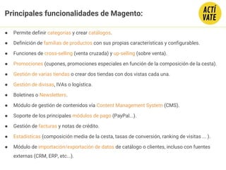 ● Permite definir categorías y crear catálogos.
● Definición de familias de productos con sus propias características y configurables.
● Funciones de cross-selling (venta cruzada) y up-selling (sobre venta).
● Promociones (cupones, promociones especiales en función de la composición de la cesta).
● Gestión de varias tiendas o crear dos tiendas con dos vistas cada una.
● Gestión de divisas, IVAs o logística.
● Boletines o Newsletters.
● Módulo de gestión de contenidos vía Content Management System (CMS).
● Soporte de los principales módulos de pago (PayPal...).
● Gestión de facturas y notas de crédito.
● Estadísticas (composición media de la cesta, tasas de conversión, ranking de visitas ... ).
● Módulo de importación/exportación de datos de catálogo o clientes, incluso con fuentes
externas (CRM, ERP, etc...).
Principales funcionalidades de Magento:
 