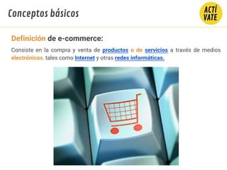 Consiste en la compra y venta de productos o de servicios a través de medios
electrónicos, tales como Internet y otras redes informáticas.
Conceptos básicos
Definición de e-commerce:
 