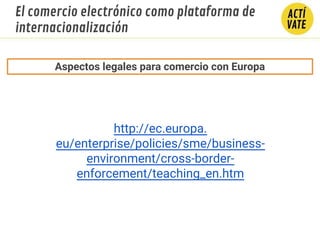 http://ec.europa.
eu/enterprise/policies/sme/business-
environment/cross-border-
enforcement/teaching_en.htm
Aspectos legales para comercio con Europa
El comercio electrónico como plataforma de
internacionalización
 