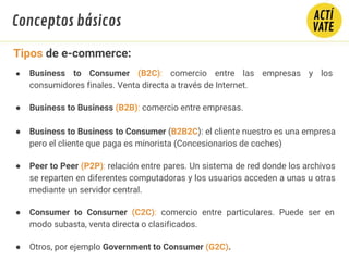 ● Business to Consumer (B2C): comercio entre las empresas y los
consumidores finales. Venta directa a través de Internet.
● Business to Business (B2B): comercio entre empresas.
● Business to Business to Consumer (B2B2C): el cliente nuestro es una empresa
pero el cliente que paga es minorista (Concesionarios de coches)
● Peer to Peer (P2P): relación entre pares. Un sistema de red donde los archivos
se reparten en diferentes computadoras y los usuarios acceden a unas u otras
mediante un servidor central.
● Consumer to Consumer (C2C): comercio entre particulares. Puede ser en
modo subasta, venta directa o clasificados.
● Otros, por ejemplo Government to Consumer (G2C).
Tipos de e-commerce:
Conceptos básicos
 