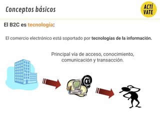 El comercio electrónico está soportado por tecnologías de la información.
Principal vía de acceso, conocimiento,
comunicación y transacción.
Conceptos básicos
El B2C es tecnología:
 