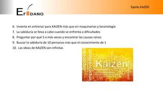 Espíritu KAIZEN
6. Invierta en entrenar para KAIZEN más que en maquinarias y teconología
7. La sabiduría se lleva a cabo cuando se enfrenta a dificultades
8. Preguntar por qué 5 o más veces y encontrar las causas raíces
9. Buscar la sabiduría de 10 personas más que el conocimiento de 1
10. Las ideas de KAIZEN son infinitas
 