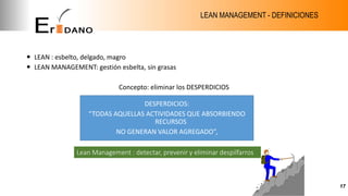 LEAN MANAGEMENT - DEFINICIONES
 LEAN : esbelto, delgado, magro
 LEAN MANAGEMENT: gestión esbelta, sin grasas
Concepto: eliminar los DESPERDICIOS
actuar (PDCA)
17
DESPERDICIOS:
“TODAS AQUELLAS ACTIVIDADES QUE ABSORBIENDO
RECURSOS
NO GENERAN VALOR AGREGADO”,
Lean Management : detectar, prevenir y eliminar despilfarros
 