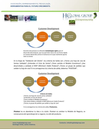 www.hcglobalgroup.com Contacto: info@hcglobalgroup.com
Santiago-Chile, Latino América.
INNOVACIÓN, EMPRENDIMIENTO, TECNOLOGÍA.
HERRAMIENTAS PARA EL FUTURO CRECIMIENTO.
En la Etapa de “Validación del Cliente”, los criterios de Salida son: ¿Tienes una hoja de ruta de
Ventas Validada? ¿Entiendes el Ciclo de Venta? ¿Tiene sentido el Modelo Económico? ¿Has
desarrollado y validado el MVP (Minimum Viable Product)? ¿Tienes un grupo de pedidos que
validen tu hoja de ruta? Si no conseguimos los criterios de salida, debemos “PIVOTEAR”.
Pivotear no es abandonar tu idea o tu visión. Pivotear es cambiar tu Modelo de Negocio, es
consecuencia del aprendizaje de tu negocio, no sólo del producto.
 