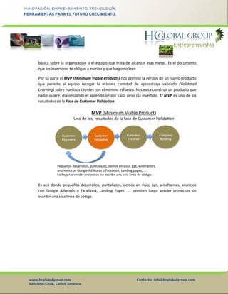 www.hcglobalgroup.com Contacto: info@hcglobalgroup.com
Santiago-Chile, Latino América.
INNOVACIÓN, EMPRENDIMIENTO, TECNOLOGÍA.
HERRAMIENTAS PARA EL FUTURO CRECIMIENTO.
básica sobre la organización o el equipo que trata de alcanzar esas metas. Es el documento
que los inversores te obligan a escribir y que luego no leen.
Por su parte el MVP (Minimum Viable Products) nos permite la versión de un nuevo producto
que permite al equipo recoger la máxima cantidad de aprendizaje validado (Validated
Learning) sobre nuestros clientes con el mínimo esfuerzo. Nos evita construir un producto que
nadie quiere, maximizando el aprendizaje por cada peso ($) invertido. El MVP es uno de los
resultados de la Fase de Customer Validation:
Es acá donde pequeños desarrollos, pantallazos, demos en visio, ppt, wireframes, anuncios
con Google Adwords o Facebook, Landing Pages, …. pemiten luego vender proyectos sin
escribir una sola línea de código.
 