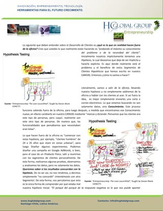 www.hcglobalgroup.com Contacto: info@hcglobalgroup.com
Santiago-Chile, Latino América.
INNOVACIÓN, EMPRENDIMIENTO, TECNOLOGÍA.
HERRAMIENTAS PARA EL FUTURO CRECIMIENTO.
Lo siguiente que deben entender sobre el Desarrollo de Clientes es ¿qué es lo que en realidad hacen fuera
de la oficina? Creo que ustedes lo que realmente están haciendo es “probando al máximo su conocimiento
del problema o de la necesidad del cliente”.
Inicialmente nosotros implícitamente teníamos una
Hipótesis, la cual deseamos que deje de ser Implícita y
hacerla explícita. Es aquí donde realmente está el
problema y el beneficio de estos Segmentos de
Clientes Hipotéticos que hemos escrito en nuestro
CANVAS. Entonces ¿cómo lo vamos a hacer?
Literalmente, vamos a salir de la oficina, llevando
nuestra hipótesis y no simplemente saldremos de la
oficina a hablar con los clientes al azar. Si así fuera la
idea, es mejor simplemente enviarles una carta o
correo electrónico. Lo que estamos buscando no son
solamente datos, sino Conocimiento. Este proceso
funciona saliendo fuera de la oficina, para luego después, a medida que encontramos ese Conocimiento
nuevo, en efecto cambiarlo en nuestro CANVAS mediante “marcas y diciendo: Pensamos que los clientes era
este tipo de personas, pero ¡vaya!, realmente son
este otro tipo de personas. De manera que, las
funcionalidades que pensábamos que necesitaban
eran éstas”.
Lo que hacen fuera de la oficina es “comenzar con
estas hipótesis, por ejemplo, “clientes hombres” de
24 a 35 años que viven en zonas urbanas”, para
luego Diseñar algunos experimentos. Podemos
diseñar una campaña en Google AdWords, o bien,
para el caso de un Producto Físico, salir y reunirnos
con los segmentos de clientes personalmente. De
esta forma, realizamos algunas pruebas, observamos
y analizamos los datos, pero no solamente los datos.
Queremos saber si los resultados concuerdan con la
hipótesis. De no ser así, no nos rendimos, y decimos
simplemente “no concordó” ¡Intentémoslo con otro
Segmento!. De esta forma, nos percatamos que esta
es la única forma de comprender por qué estaba mal
nuestra hipótesis inicial. “El porqué del porqué de la respuesta negativa es lo que nos puede aportar
 