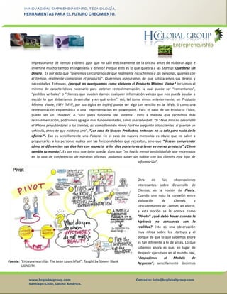 www.hcglobalgroup.com Contacto: info@hcglobalgroup.com
Santiago-Chile, Latino América.
INNOVACIÓN, EMPRENDIMIENTO, TECNOLOGÍA.
HERRAMIENTAS PARA EL FUTURO CRECIMIENTO.
impresionante de tiempo y dinero ¿por qué no salir efectivamente de la oficina antes de elaborar algo, e
invertirle mucho tiempo en ingeniería y dinero? Porque esto es lo que quiebra a las Startup: Quedarse sin
Dinero. Es por esto que “queremos cerciorarnos de que realmente escuchemos a las personas, quienes con
el tiempo, realmente comprarán el producto”. Queremos asegurarnos de que satisfacemos sus deseos y
necesidades. Entonces, ¿porqué no averiguamos cómo elaborar el Producto Mínimo Viable? Incluímos el
mínimo de características necesario para obtener retroalimentación, la cual puede ser “comentarios”,
“pedidos verbales” o “clientes que pueden darnos cualquier información valiosa que nos pueda ayudar a
decidir lo que deberíamos desarrollar y en qué orden”. Así, tal como vimos anteriormente, un Producto
Mínimo Viable, PMV (MVP, por sus siglas en inglés) puede ser algo tan sencillo en la Web, ó como una
representación esquemática o una representación en powerpoint. Para el caso de un Producto Físico,
puede ser un “modelo” o “una pieza funcional del sistema”. Pero a medida que recibimos más
retroalimentación, podríamos agregar más funcionalidades, salvo una salvedad: “Si Steve Jobs no desarrolló
el iPhone pregutándoles a los clientes, así como también Henry Ford no preguntó a los clientes si querían un
vehículo, antes de que existiera uno”, “¿en caso de Nuevos Productos, entonces no se sale para nada de la
oficina?”. Eso es sencillamente una Falacia. En el caso de nuevos mercados es obvio que no salen a
preguntarles a las personas cuáles son las funcionalidades que necesitan, sino que “desean comprender
cómo se diferencian sus días hoy con respecto a los días posteriores a tener su nuevo producto” ¿Cómo
cambia su mundo?. Es por esto que debe quedar claro que “no hay la menor posibiiidad de que encerrados
en la sala de conferencias de nuestras oficinas, podamos saber sin hablar con los clientes este tipo de
información”.
Otra de las observaciones
interesantes sobre Desarrollo de
Clientes, es la noción de Pivote.
Cuando uno nota la conexión entre
Validación de Clientes y
Descubrimiento de Clientes, en efecto,
a esta noción se le conoce como
“Pivote” ¿qué debo hacer cuando la
hipótesis no concuerda con la
realidad? Esta es una observación
muy nítida sobre las startups y el
porqué de que lo que sabemos ahora
es tan diferente a lo de antes. Lo que
sabemos ahora es que, en lugar de
despedir ejecutivos en el mundo real,
“despedimos al Modelo de
Negocios”, sencillamente decirmos
 