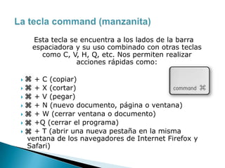 Esta tecla se encuentra a los lados de la barra
espaciadora y su uso combinado con otras teclas
como C, V, H, Q, etc. Nos permiten realizar
acciones rápidas como:
 + C (copiar)
 + X (cortar)
 + V (pegar)
 + N (nuevo documento, página o ventana)
 + W (cerrar ventana o documento)
 +Q (cerrar el programa)
 + T (abrir una nueva pestaña en la misma
ventana de los navegadores de Internet Firefox y
Safari)
 