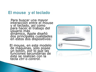 Para buscar una mayor
interacción entre el mouse
y el teclado, así como
para hacer el trabajo del
usuario más
dinámico, Apple diseñó
dos principales cualidades
en estos dos dispositivos:
El mouse, en este modelo
de máquinas, sólo posee
un botón, por lo que las
funciones secundarias de
éste se realizan con la
tecla ctrl o control.
 