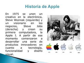 En 1975 se unen un
creativo en la electrónica,
Steve Wozniak (izquierda) y
un visionario en los
negocios, Steve Jobs
(derecha) y crean su
primera computadora, la
Apple I. A partir de ese
momento comenzaron a
desarrollar una serie de
productos innovadores en
cuanto a tecnología,
funcionalidad y diseño
visual.
2013
 