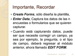 Importante, Recordar
 Create Forms, sólo diseña la plantilla,
 Enter Data, Captura los datos de las n
encuestas o formularios que se quieren
capturar.
 Cuando está capturando datos, puede
ser que necesite corregir un campo, ya
sea por ejemplo, la pregunta, o el tipo
de campo, deberá regresar al módulo
anterior, ahora llamado EDIT FORM.
Elisa Mendoza G. Epiinfo 2007 20
 