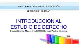 MAESTRIA EN CIENCIAS DE LA EDUCACIÓN
LEGISLACIÓN ESCOLAR
INTRODUCCIÓN AL
ESTUDIO DE DERECHO
Ochoa Sánchez, Miguel Ángel (2006) Derecho Positivo Mexicano
2014
 